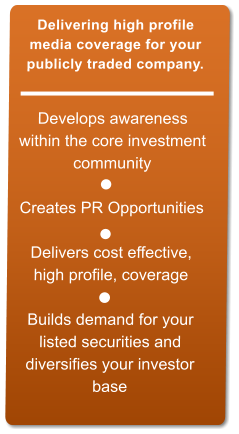 Develops awareness  within the core investment  community   Creates PR Opportunities  Delivers cost effective,  high profile, coverage   Builds demand for your  listed securities and  diversifies your investor  base  Delivering high profile  media coverage for your  publicly traded company.
